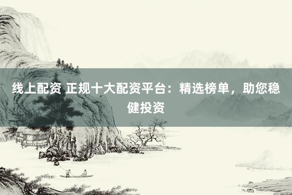 线上配资 正规十大配资平台：精选榜单，助您稳健投资