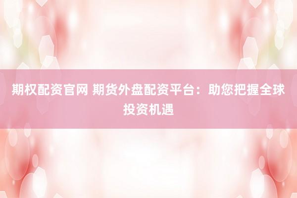 期权配资官网 期货外盘配资平台：助您把握全球投资机遇