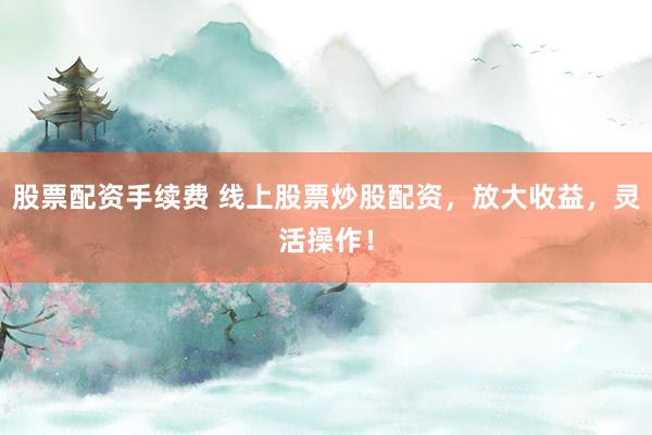 股票配资手续费 线上股票炒股配资，放大收益，灵活操作！