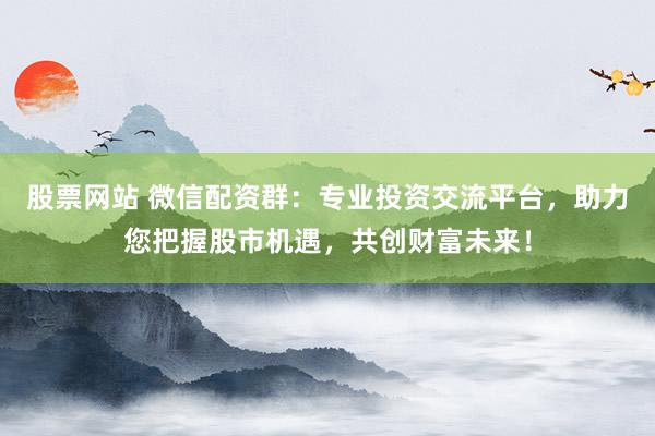 股票网站 微信配资群：专业投资交流平台，助力您把握股市机遇，共创财富未来！