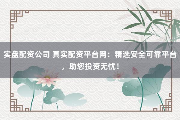 实盘配资公司 真实配资平台网：精选安全可靠平台，助您投资无忧！
