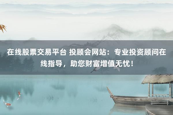 在线股票交易平台 投顾会网站：专业投资顾问在线指导，助您财富增值无忧！