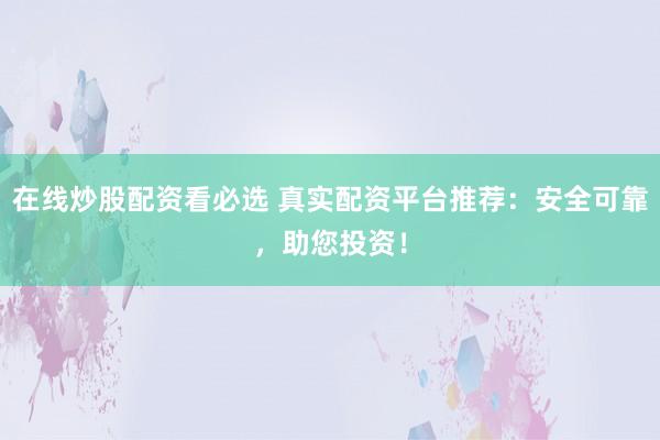 在线炒股配资看必选 真实配资平台推荐：安全可靠，助您投资！