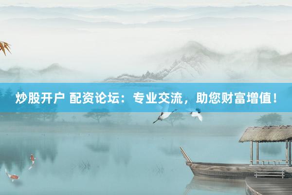 炒股开户 配资论坛：专业交流，助您财富增值！