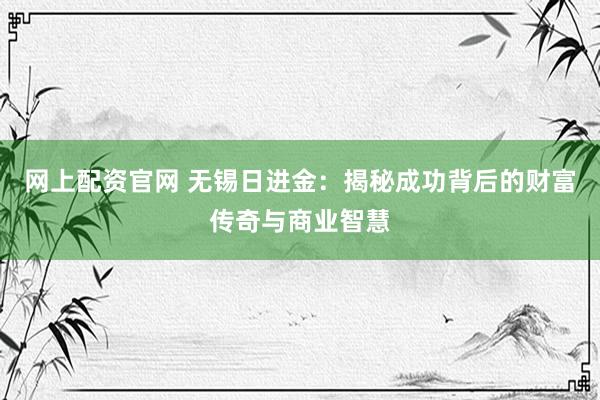 网上配资官网 无锡日进金：揭秘成功背后的财富传奇与商业智慧