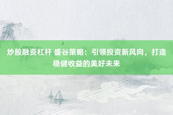 炒股融资杠杆 盛谷策略：引领投资新风向，打造稳健收益的美好未来