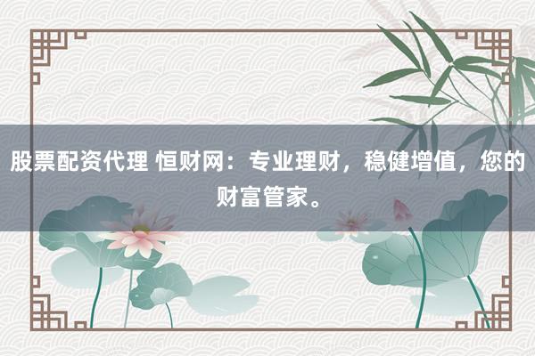 股票配资代理 恒财网：专业理财，稳健增值，您的财富管家。