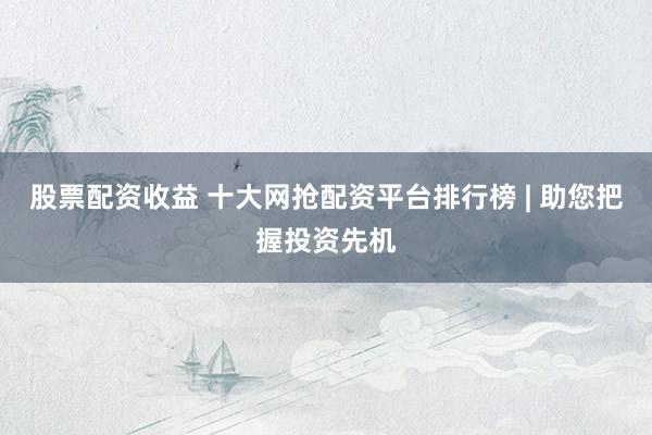 股票配资收益 十大网抢配资平台排行榜 | 助您把握投资先机