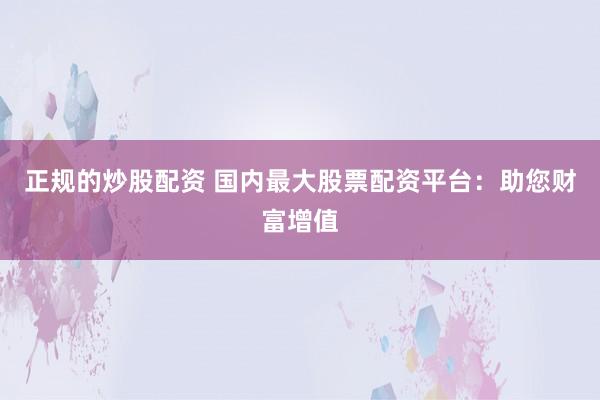 正规的炒股配资 国内最大股票配资平台：助您财富增值