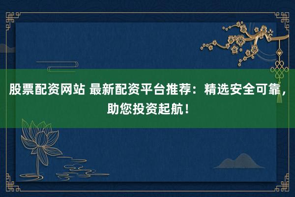 股票配资网站 最新配资平台推荐：精选安全可靠，助您投资起航！