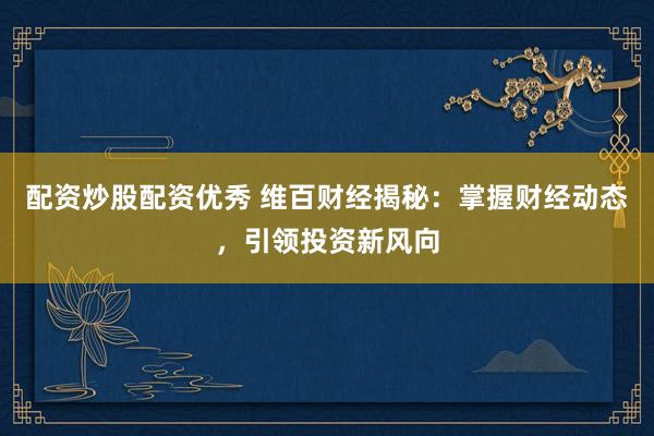 配资炒股配资优秀 维百财经揭秘：掌握财经动态，引领投资新风向